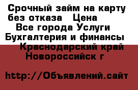 Срочный займ на карту без отказа › Цена ­ 500 - Все города Услуги » Бухгалтерия и финансы   . Краснодарский край,Новороссийск г.